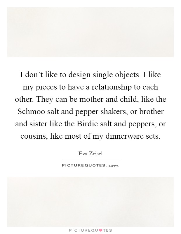 I don't like to design single objects. I like my pieces to have a relationship to each other. They can be mother and child, like the Schmoo salt and pepper shakers, or brother and sister like the Birdie salt and peppers, or cousins, like most of my dinnerware sets Picture Quote #1