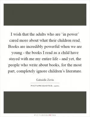 I wish that the adults who are ‘in power’ cared more about what their children read. Books are incredibly powerful when we are young - the books I read as a child have stayed with me my entire life - and yet, the people who write about books, for the most part, completely ignore children’s literature Picture Quote #1