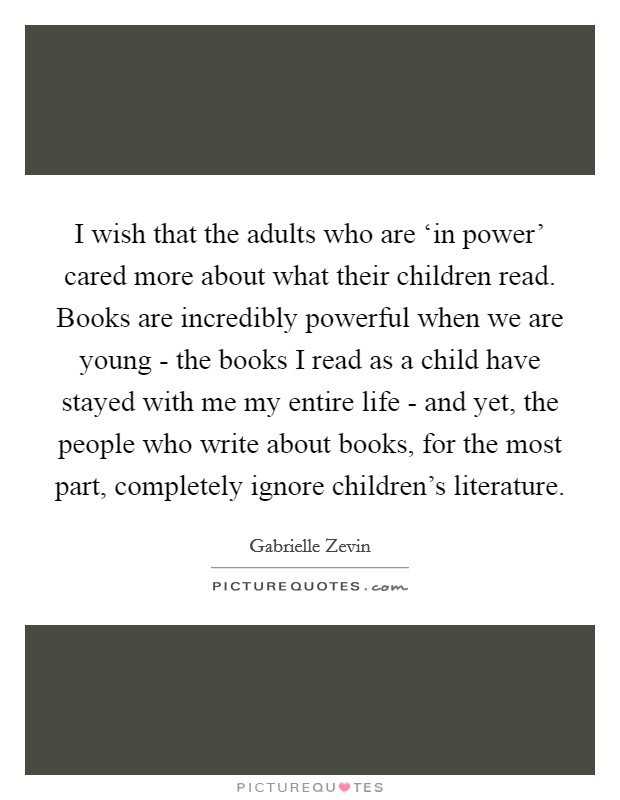I wish that the adults who are ‘in power' cared more about what their children read. Books are incredibly powerful when we are young - the books I read as a child have stayed with me my entire life - and yet, the people who write about books, for the most part, completely ignore children's literature Picture Quote #1