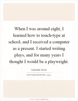 When I was around eight, I learned how to touch-type at school, and I received a computer as a present. I started writing plays, and for many years I thought I would be a playwright Picture Quote #1