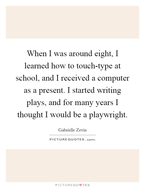 When I was around eight, I learned how to touch-type at school, and I received a computer as a present. I started writing plays, and for many years I thought I would be a playwright Picture Quote #1