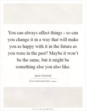 You can always affect things - so can you change it in a way that will make you as happy with it in the future as you were in the past? Maybe it won’t be the same, but it might be something else you also like Picture Quote #1
