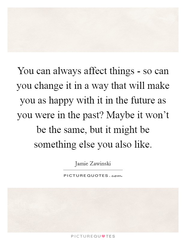 You can always affect things - so can you change it in a way that will make you as happy with it in the future as you were in the past? Maybe it won't be the same, but it might be something else you also like Picture Quote #1