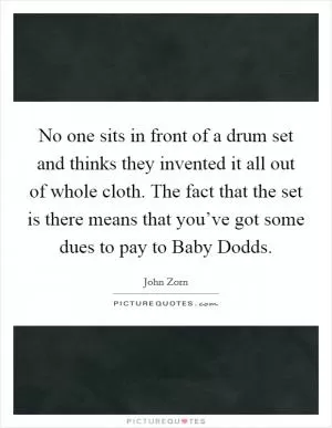 No one sits in front of a drum set and thinks they invented it all out of whole cloth. The fact that the set is there means that you’ve got some dues to pay to Baby Dodds Picture Quote #1