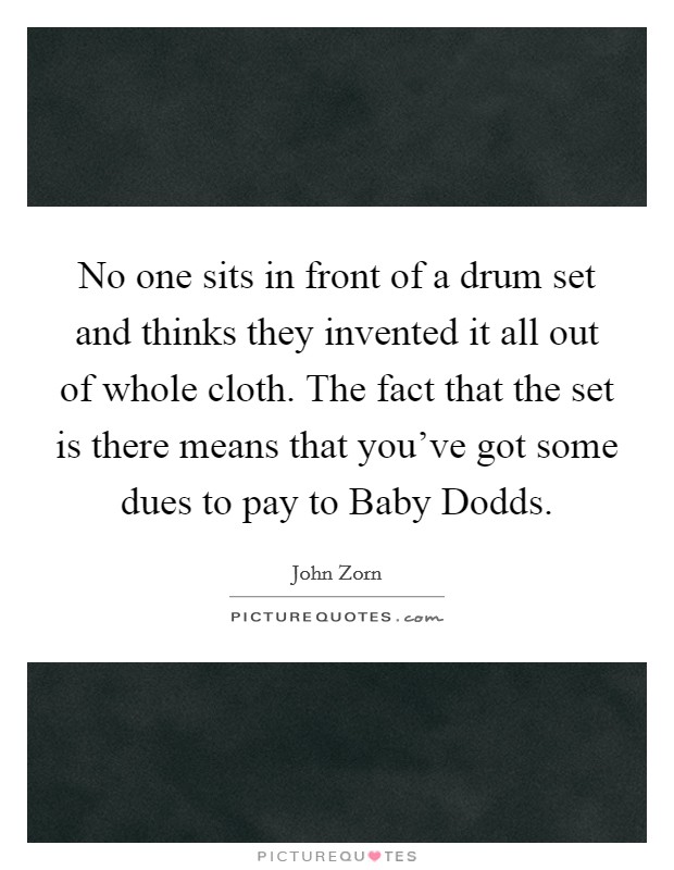 No one sits in front of a drum set and thinks they invented it all out of whole cloth. The fact that the set is there means that you've got some dues to pay to Baby Dodds Picture Quote #1