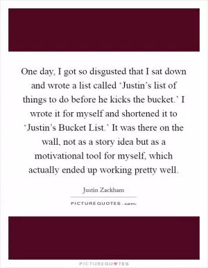 One day, I got so disgusted that I sat down and wrote a list called ‘Justin’s list of things to do before he kicks the bucket.’ I wrote it for myself and shortened it to ‘Justin’s Bucket List.’ It was there on the wall, not as a story idea but as a motivational tool for myself, which actually ended up working pretty well Picture Quote #1