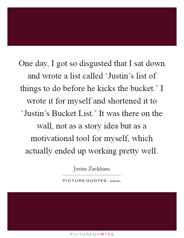 One day, I got so disgusted that I sat down and wrote a list called ‘Justin's list of things to do before he kicks the bucket.' I wrote it for myself and shortened it to ‘Justin's Bucket List.' It was there on the wall, not as a story idea but as a motivational tool for myself, which actually ended up working pretty well Picture Quote #1