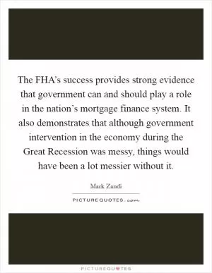 The FHA’s success provides strong evidence that government can and should play a role in the nation’s mortgage finance system. It also demonstrates that although government intervention in the economy during the Great Recession was messy, things would have been a lot messier without it Picture Quote #1