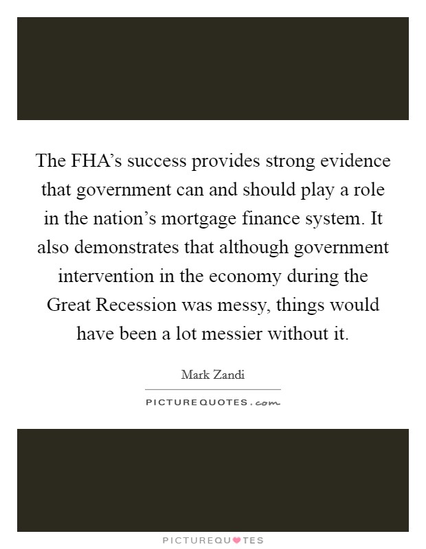 The FHA’s success provides strong evidence that government can and should play a role in the nation’s mortgage finance system. It also demonstrates that although government intervention in the economy during the Great Recession was messy, things would have been a lot messier without it Picture Quote #1