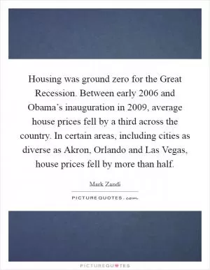 Housing was ground zero for the Great Recession. Between early 2006 and Obama’s inauguration in 2009, average house prices fell by a third across the country. In certain areas, including cities as diverse as Akron, Orlando and Las Vegas, house prices fell by more than half Picture Quote #1