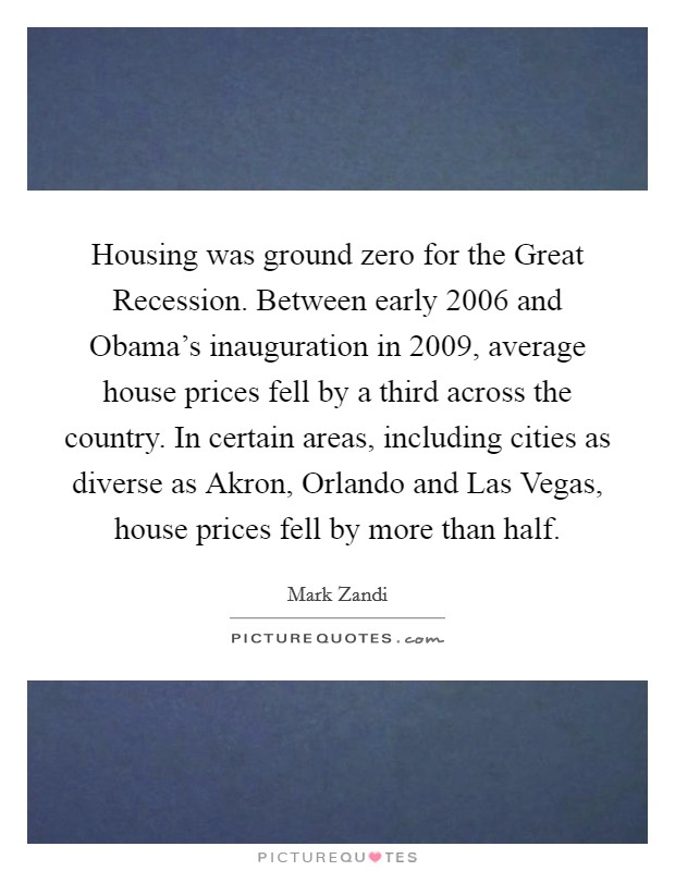 Housing was ground zero for the Great Recession. Between early 2006 and Obama's inauguration in 2009, average house prices fell by a third across the country. In certain areas, including cities as diverse as Akron, Orlando and Las Vegas, house prices fell by more than half Picture Quote #1