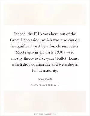 Indeed, the FHA was born out of the Great Depression, which was also caused in significant part by a foreclosure crisis. Mortgages in the early 1930s were mostly three- to five-year ‘bullet’ loans, which did not amortize and were due in full at maturity Picture Quote #1