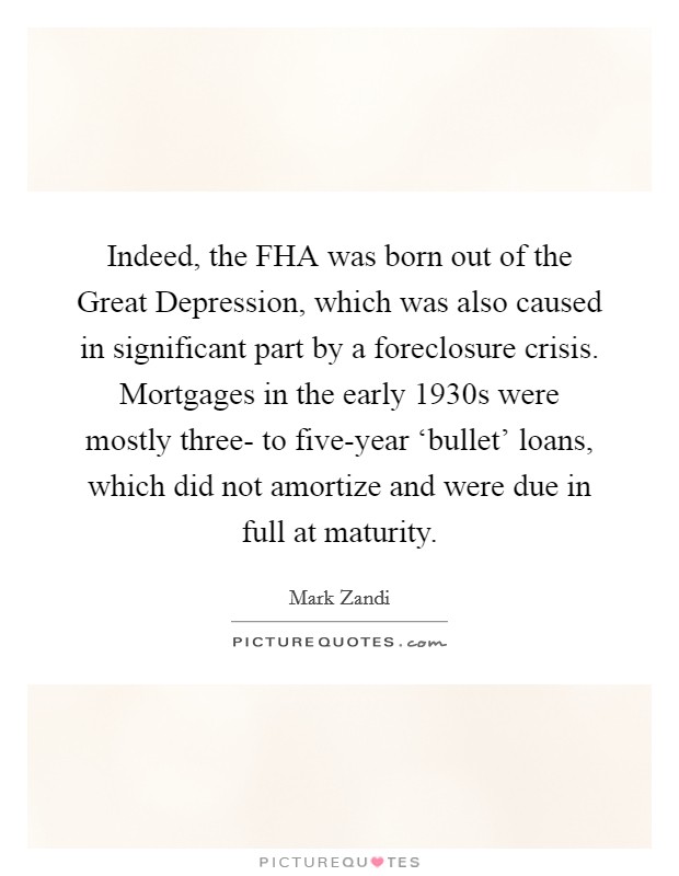 Indeed, the FHA was born out of the Great Depression, which was also caused in significant part by a foreclosure crisis. Mortgages in the early 1930s were mostly three- to five-year ‘bullet' loans, which did not amortize and were due in full at maturity Picture Quote #1