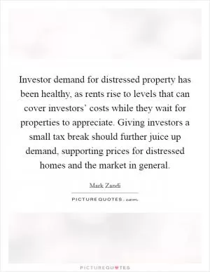 Investor demand for distressed property has been healthy, as rents rise to levels that can cover investors’ costs while they wait for properties to appreciate. Giving investors a small tax break should further juice up demand, supporting prices for distressed homes and the market in general Picture Quote #1
