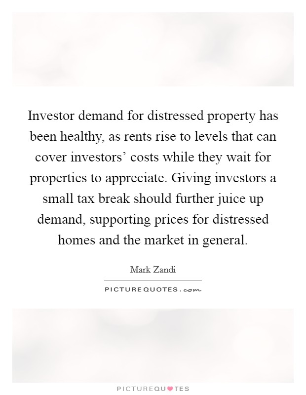Investor demand for distressed property has been healthy, as rents rise to levels that can cover investors' costs while they wait for properties to appreciate. Giving investors a small tax break should further juice up demand, supporting prices for distressed homes and the market in general Picture Quote #1