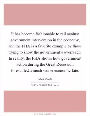 It has become fashionable to rail against government intervention in the economy, and the FHA is a favorite example by those trying to show the government’s overreach. In reality, the FHA shows how government action during the Great Recession forestalled a much worse economic fate Picture Quote #1