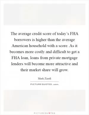 The average credit score of today’s FHA borrowers is higher than the average American household with a score. As it becomes more costly and difficult to get a FHA loan, loans from private mortgage lenders will become more attractive and their market share will grow Picture Quote #1