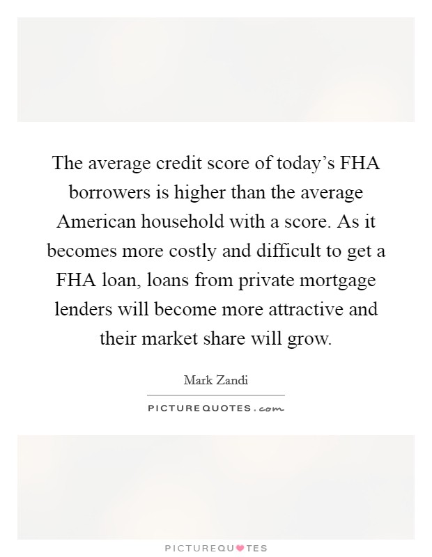 The average credit score of today's FHA borrowers is higher than the average American household with a score. As it becomes more costly and difficult to get a FHA loan, loans from private mortgage lenders will become more attractive and their market share will grow Picture Quote #1