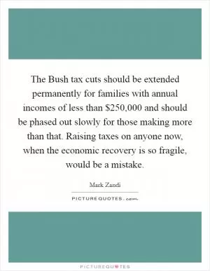 The Bush tax cuts should be extended permanently for families with annual incomes of less than $250,000 and should be phased out slowly for those making more than that. Raising taxes on anyone now, when the economic recovery is so fragile, would be a mistake Picture Quote #1