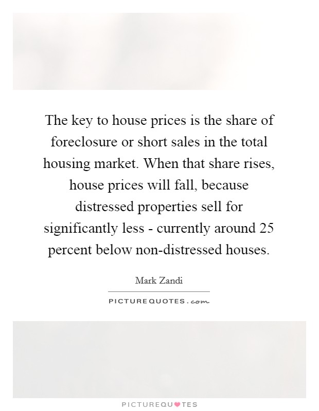 The key to house prices is the share of foreclosure or short sales in the total housing market. When that share rises, house prices will fall, because distressed properties sell for significantly less - currently around 25 percent below non-distressed houses Picture Quote #1