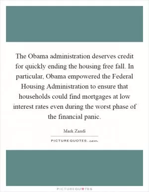 The Obama administration deserves credit for quickly ending the housing free fall. In particular, Obama empowered the Federal Housing Administration to ensure that households could find mortgages at low interest rates even during the worst phase of the financial panic Picture Quote #1