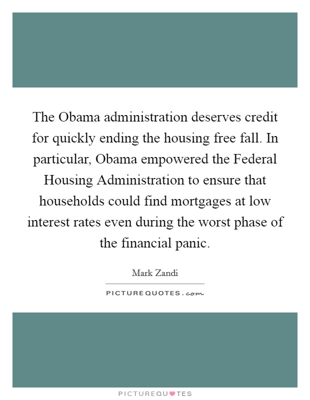The Obama administration deserves credit for quickly ending the housing free fall. In particular, Obama empowered the Federal Housing Administration to ensure that households could find mortgages at low interest rates even during the worst phase of the financial panic Picture Quote #1