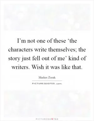 I’m not one of these ‘the characters write themselves; the story just fell out of me’ kind of writers. Wish it was like that Picture Quote #1