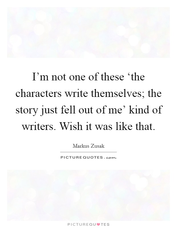 I'm not one of these ‘the characters write themselves; the story just fell out of me' kind of writers. Wish it was like that Picture Quote #1