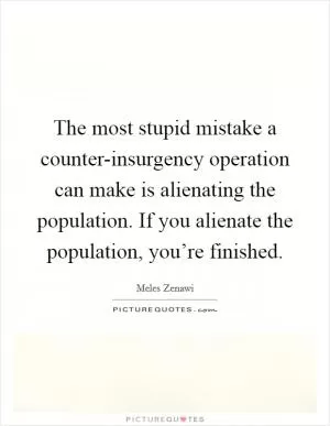 The most stupid mistake a counter-insurgency operation can make is alienating the population. If you alienate the population, you’re finished Picture Quote #1