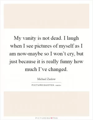 My vanity is not dead. I laugh when I see pictures of myself as I am now-maybe so I won’t cry, but just because it is really funny how much I’ve changed Picture Quote #1