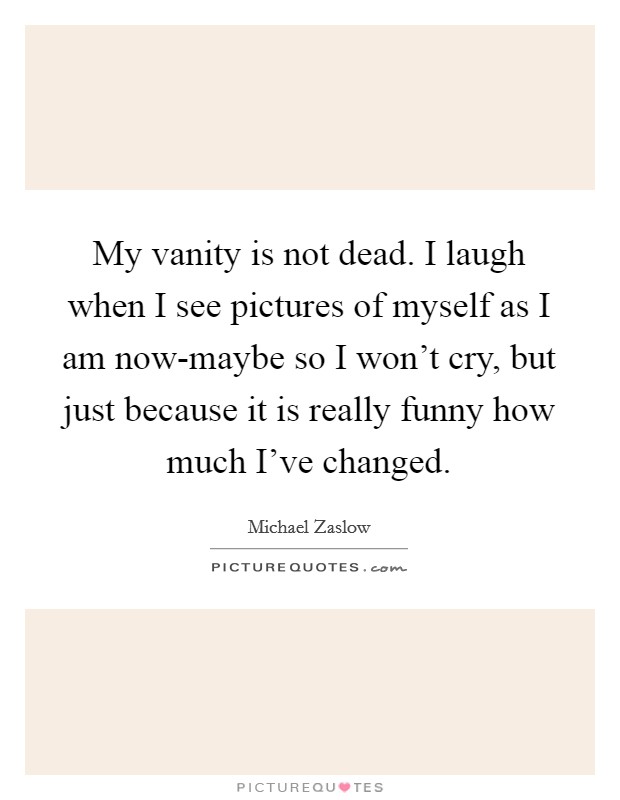 My vanity is not dead. I laugh when I see pictures of myself as I am now-maybe so I won't cry, but just because it is really funny how much I've changed Picture Quote #1