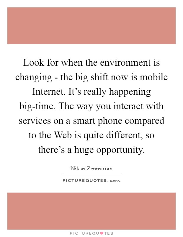 Look for when the environment is changing - the big shift now is mobile Internet. It's really happening big-time. The way you interact with services on a smart phone compared to the Web is quite different, so there's a huge opportunity Picture Quote #1