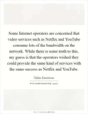 Some Internet operators are concerned that video services such as Netflix and YouTube consume lots of the bandwidth on the network. While there is some truth to this, my guess is that the operators wished they could provide the same kind of services with the same success as Netflix and YouTube Picture Quote #1