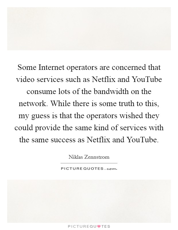 Some Internet operators are concerned that video services such as Netflix and YouTube consume lots of the bandwidth on the network. While there is some truth to this, my guess is that the operators wished they could provide the same kind of services with the same success as Netflix and YouTube Picture Quote #1