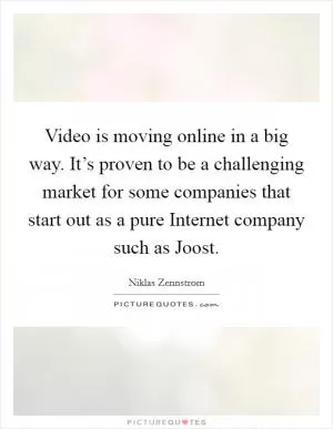 Video is moving online in a big way. It’s proven to be a challenging market for some companies that start out as a pure Internet company such as Joost Picture Quote #1
