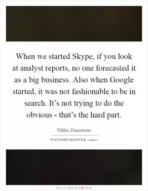 When we started Skype, if you look at analyst reports, no one forecasted it as a big business. Also when Google started, it was not fashionable to be in search. It’s not trying to do the obvious - that’s the hard part Picture Quote #1