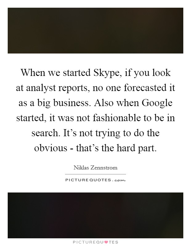 When we started Skype, if you look at analyst reports, no one forecasted it as a big business. Also when Google started, it was not fashionable to be in search. It's not trying to do the obvious - that's the hard part Picture Quote #1