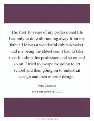 The first 10 years of my professional life had only to do with running away from my father. He was a wonderful cabinet-maker, and me being the eldest son, I had to take over his shop, his profession and so on and so on. I tried to escape by going to art school and then going on to industrial design and then interior design Picture Quote #1