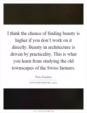 I think the chance of finding beauty is higher if you don’t work on it directly. Beauty in architecture is driven by practicality. This is what you learn from studying the old townscapes of the Swiss farmers Picture Quote #1