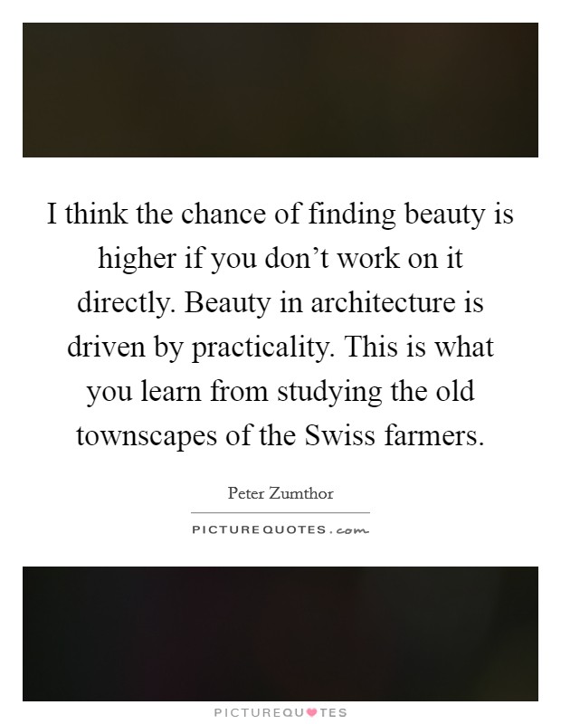 I think the chance of finding beauty is higher if you don't work on it directly. Beauty in architecture is driven by practicality. This is what you learn from studying the old townscapes of the Swiss farmers Picture Quote #1