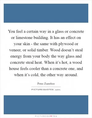 You feel a certain way in a glass or concrete or limestone building. It has an effect on your skin - the same with plywood or veneer, or solid timber. Wood doesn’t steal energy from your body the way glass and concrete steal heat. When it’s hot, a wood house feels cooler than a concrete one, and when it’s cold, the other way around Picture Quote #1