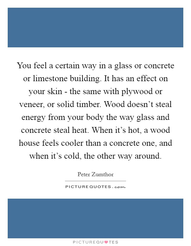 You feel a certain way in a glass or concrete or limestone building. It has an effect on your skin - the same with plywood or veneer, or solid timber. Wood doesn't steal energy from your body the way glass and concrete steal heat. When it's hot, a wood house feels cooler than a concrete one, and when it's cold, the other way around Picture Quote #1