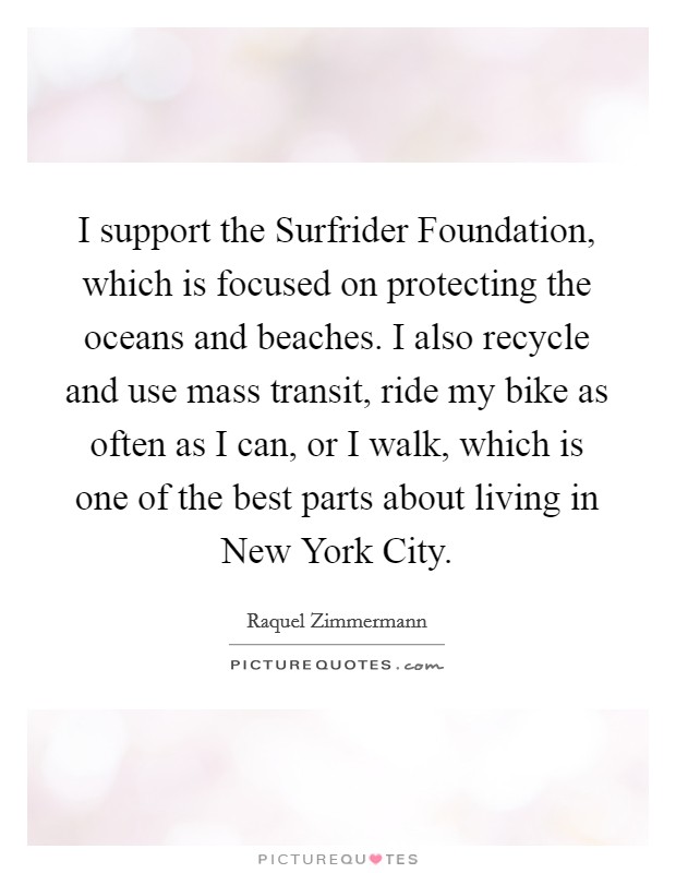 I support the Surfrider Foundation, which is focused on protecting the oceans and beaches. I also recycle and use mass transit, ride my bike as often as I can, or I walk, which is one of the best parts about living in New York City Picture Quote #1