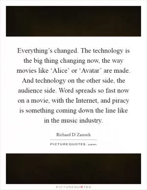 Everything’s changed. The technology is the big thing changing now, the way movies like ‘Alice’ or ‘Avatar’ are made. And technology on the other side, the audience side. Word spreads so fast now on a movie, with the Internet, and piracy is something coming down the line like in the music industry Picture Quote #1