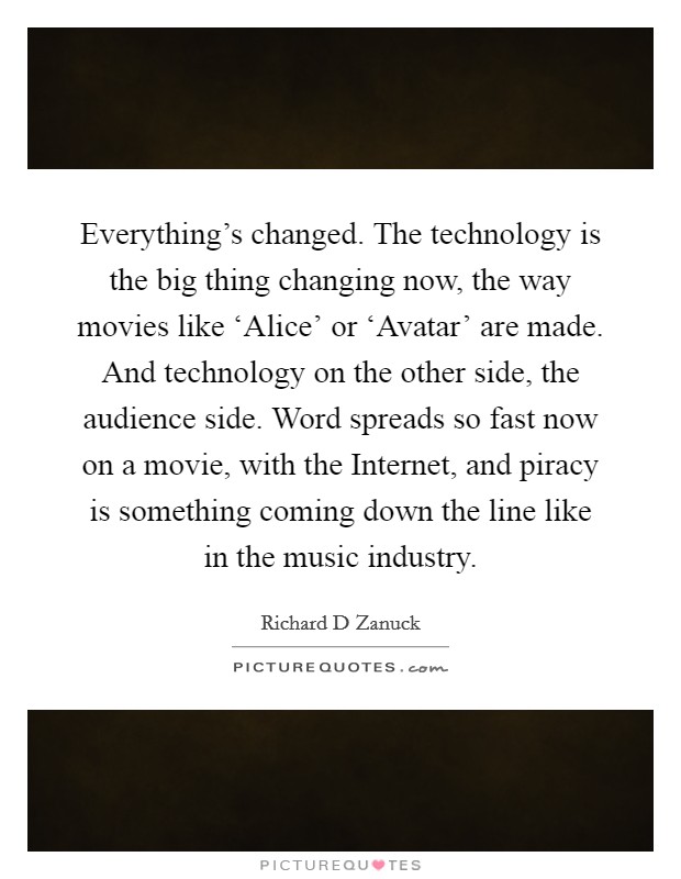 Everything's changed. The technology is the big thing changing now, the way movies like ‘Alice' or ‘Avatar' are made. And technology on the other side, the audience side. Word spreads so fast now on a movie, with the Internet, and piracy is something coming down the line like in the music industry Picture Quote #1