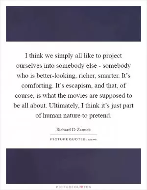 I think we simply all like to project ourselves into somebody else - somebody who is better-looking, richer, smarter. It’s comforting. It’s escapism, and that, of course, is what the movies are supposed to be all about. Ultimately, I think it’s just part of human nature to pretend Picture Quote #1