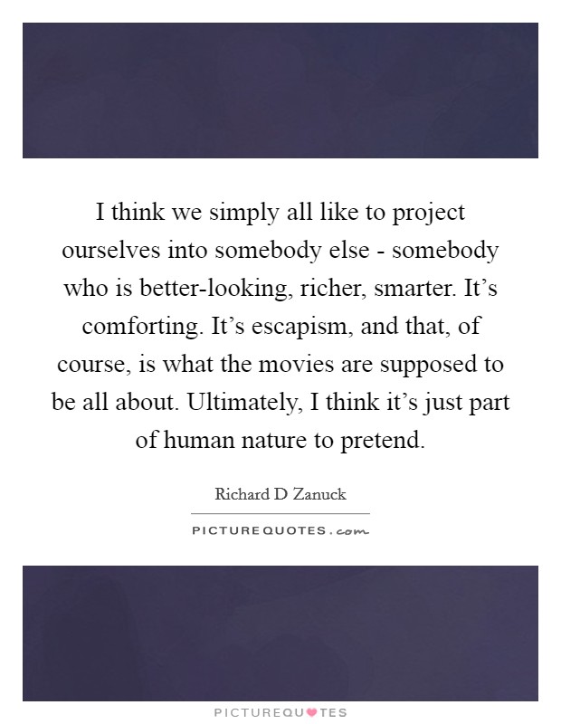 I think we simply all like to project ourselves into somebody else - somebody who is better-looking, richer, smarter. It's comforting. It's escapism, and that, of course, is what the movies are supposed to be all about. Ultimately, I think it's just part of human nature to pretend Picture Quote #1