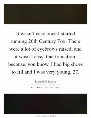 It wasn’t easy once I started running 20th Century Fox. There were a lot of eyebrows raised, and it wasn’t easy, that transition, because, you know, I had big shoes to fill and I was very young, 27 Picture Quote #1