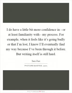 I do have a little bit more confidence in - or at least familiarity with - my process. For example, when it feels like it’s going badly or that I’m lost, I know I’ll eventually find my way because I’ve been through it before. But writing itself is still hard Picture Quote #1