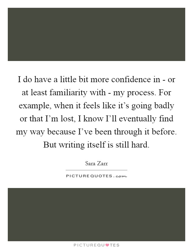 I do have a little bit more confidence in - or at least familiarity with - my process. For example, when it feels like it's going badly or that I'm lost, I know I'll eventually find my way because I've been through it before. But writing itself is still hard Picture Quote #1